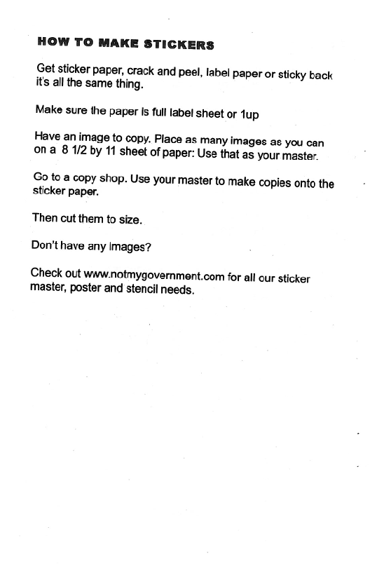HOW TO MAKE STICKERS

Get sticker paper, crack and peel, label paper or sticky back
its all the same thing.

Make sure the paper is full label sheet or dup

Have an image to copy. Place as many images as you can
ona 8 1/2 by 11 sheet of paper: Use that as your master.

Go to a copy shop. Use your master to make copies onto the
sticker paper,

Then cut them to size.
Don't have any images?

Check out www.notmygovernment.com for all our sticker
master, poster and stencil needs.
